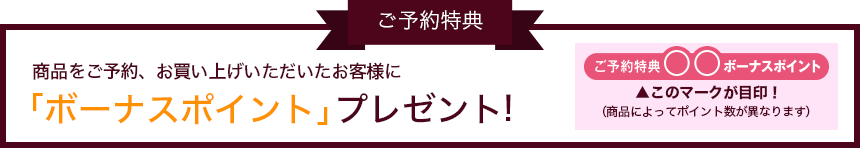 ご予約特典 商品をご予約、お買い上げいただいたお客様に「ボーナスポイント」プレゼント! ご予約特典◯◯ボーナスポイント▲このマークが目印!(商品によってポイント数がことなります)