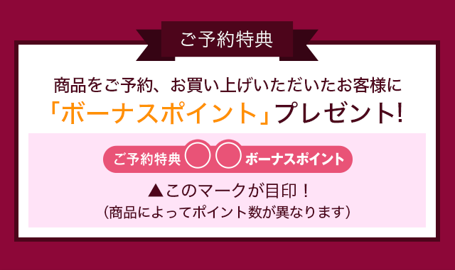ご予約特典 商品をご予約、お買い上げいただいたお客様に「ボーナスポイント」プレゼント! ご予約特典◯◯ボーナスポイント▲このマークが目印!(商品によってポイント数がことなります)