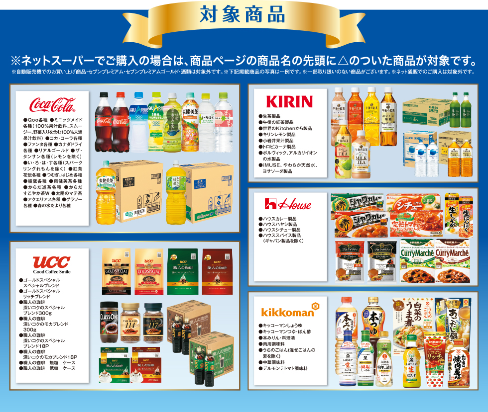 対象商品※ネットスーパーでご購入の場合は、商品ページの商品名の先頭に◎ のついた商品が対象です。 ※自動販売機でのお買い上げ商品・セブンプレミアム・セブンプレミアムゴールド・酒類は対象外です。 ※下記掲載商品の写真は一例です。 ※一部取り扱いのない商品がございます。 UCC ●レギュラーコーヒー製品 ●インスタントコーヒー製品 ●コーヒー飲料製品 house ●ハウスカレー製品 ●ハウスハヤシ製品 ●ハウスシチュー製品●ハウススパイス製品(ギャバン製品を除く) KIRIN ●アルカリイオンの水 ●生茶 ●午後の紅茶 ●キリンレモン 下記商品は同時期に同一商品を対象にしたキャンペーンが実施されるため、お買い上げレシートと共にバーコードも一緒に貼付してください。●キリン 午後の紅茶 ●おいしい無糖 ●ストレートティー ●ミルクティー ●レモンティーkikkoman ●キッコーマンしょうゆ ●キッコーマンつゆ・ぽん酢 ●本みりん・料理酒 ●わが家は焼肉屋さん ●うちのごはん(混ぜごはんの素を除く) ●中華ソース ●デルモンテ トマト調味料 下記商品は同時期に同一商品を対象にしたキャンペーンが実施されるため、お買い上げレシートと共にバーコードも一緒に貼付してください。 ●デルモンテ トマト飲料、野菜飲料 ペットボトル・びん 各種cocacola ●Qoo各種 ●ミニッツメイド各種(100%果汁飲料、スムージー、野菜入りを含む100%未満果汁飲料) ●コカ・コーラ各種(フローズン除く) ●ファンタ各種(フローズン除く) ●カナダドライ各種 ●リアルゴールド ●ザ・タンサン各種(レモン除く) ●い・ろ・は・す各種(スパークリングれもんを除く) ●紅茶花伝各種●つむぎ・はじめ各種 ●綾鷹各種 ●爽健美茶各種 ●からだ巡茶各種●からだすこやか茶W ●太陽のマテ茶 ●アクエリアス各種●グラソー各種 ●森の水だより各種 meiji ●はっ酵乳(ヨーグルト、ドリンクタイプのヨーグルト) ●ミルク(牛乳、加工乳、乳飲料〈但し、コーヒーフレーバー、紅茶フレーバーを除く〉)●クリーム(液体状、粉末状、ホイップ状〈植物油脂含む〉●アイスクリーム(アイスクリーム、アイスミルク、ラクトアイス) ●氷菓(但し、果汁100%を除く)●冷凍ピザ ●チーズ(プロセスチーズ、ナチュラルチーズ)●バター ●マーガリン●スプレッド(バタースプレッド、ファットスプレッド、チョコレートクリーム、ピーナッツクリーム、ミルククリーム、黒ごまクリーム)●粉ミルク 下記商品は同時期に同一商品を対象にしたキャンペーンが実施されるため、お買い上げレシートと共にバーコードも一緒に貼付してください。 ●明治 エッセルスーパーカップスイーツ ●ブルーベリーチーズケーキ ●苺ショートケーキ ●ティラミス