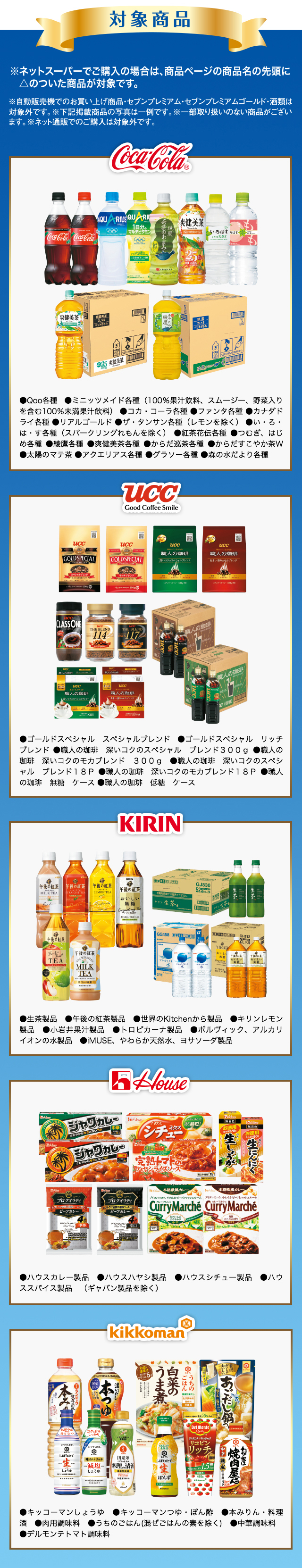 対象商品※ネットスーパーでご購入の場合は、商品ページの商品名の先頭に◎ のついた商品が対象です。 ※自動販売機でのお買い上げ商品・セブンプレミアム・セブンプレミアムゴールド・酒類は対象外です。 ※下記掲載商品の写真は一例です。 ※一部取り扱いのない商品がございます。 UCC ●レギュラーコーヒー製品 ●インスタントコーヒー製品 ●コーヒー飲料製品 house ●ハウスカレー製品 ●ハウスハヤシ製品 ●ハウスシチュー製品●ハウススパイス製品(ギャバン製品を除く) KIRIN ●アルカリイオンの水 ●生茶 ●午後の紅茶 ●キリンレモン 下記商品は同時期に同一商品を対象にしたキャンペーンが実施されるため、お買い上げレシートと共にバーコードも一緒に貼付してください。●キリン 午後の紅茶 ●おいしい無糖 ●ストレートティー ●ミルクティー ●レモンティーkikkoman ●キッコーマンしょうゆ ●キッコーマンつゆ・ぽん酢 ●本みりん・料理酒 ●わが家は焼肉屋さん ●うちのごはん(混ぜごはんの素を除く) ●中華ソース ●デルモンテ トマト調味料 下記商品は同時期に同一商品を対象にしたキャンペーンが実施されるため、お買い上げレシートと共にバーコードも一緒に貼付してください。 ●デルモンテ トマト飲料、野菜飲料 ペットボトル・びん 各種cocacola ●Qoo各種 ●ミニッツメイド各種(100%果汁飲料、スムージー、野菜入りを含む100%未満果汁飲料) ●コカ・コーラ各種(フローズン除く) ●ファンタ各種(フローズン除く) ●カナダドライ各種 ●リアルゴールド ●ザ・タンサン各種(レモン除く) ●い・ろ・は・す各種(スパークリングれもんを除く) ●紅茶花伝各種●つむぎ・はじめ各種 ●綾鷹各種 ●爽健美茶各種 ●からだ巡茶各種●からだすこやか茶W ●太陽のマテ茶 ●アクエリアス各種●グラソー各種 ●森の水だより各種 meiji ●はっ酵乳(ヨーグルト、ドリンクタイプのヨーグルト) ●ミルク(牛乳、加工乳、乳飲料〈但し、コーヒーフレーバー、紅茶フレーバーを除く〉)●クリーム(液体状、粉末状、ホイップ状〈植物油脂含む〉●アイスクリーム(アイスクリーム、アイスミルク、ラクトアイス) ●氷菓(但し、果汁100%を除く)●冷凍ピザ ●チーズ(プロセスチーズ、ナチュラルチーズ)●バター ●マーガリン●スプレッド(バタースプレッド、ファットスプレッド、チョコレートクリーム、ピーナッツクリーム、ミルククリーム、黒ごまクリーム)●粉ミルク 下記商品は同時期に同一商品を対象にしたキャンペーンが実施されるため、お買い上げレシートと共にバーコードも一緒に貼付してください。 ●明治 エッセルスーパーカップスイーツ ●ブルーベリーチーズケーキ ●苺ショートケーキ ●ティラミス
