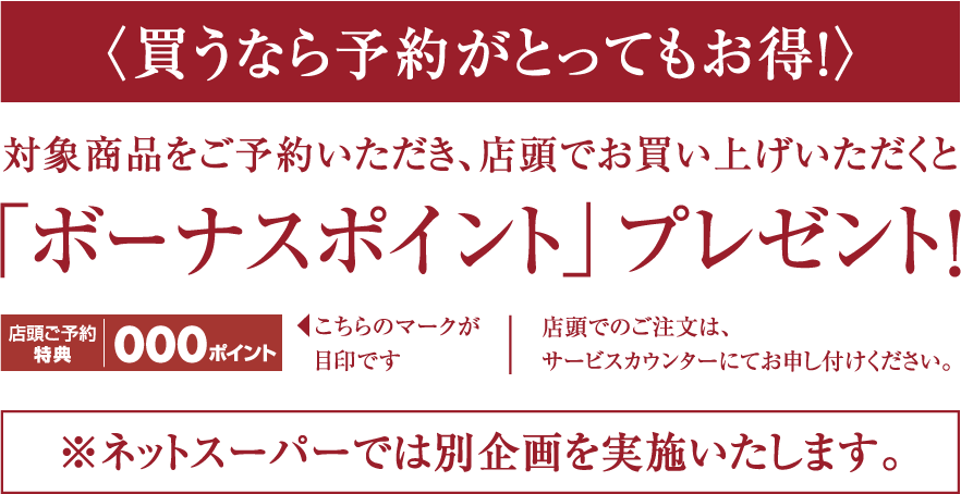 〈買うなら予約がとってもお得!〉対象商品をご予約いただき、店頭でお買い上げいただくと「ボーナスポイント」 プレゼント!店頭でのご注文は、サービスカウンターにてお申し付けください。※ネットスーパーでは別企画を実施いたします。