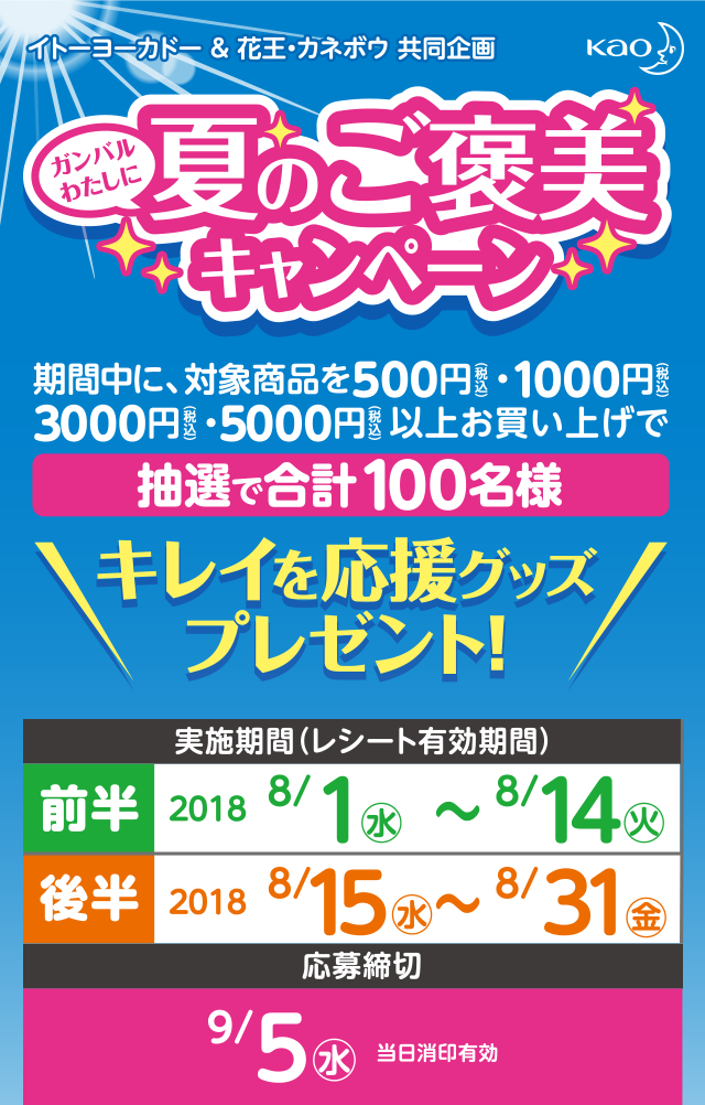 イトーヨーカドー & 花王・カネボウ共同企画 ガンバルわたしに夏のご褒美キャンペーン 期間中に、花王商品を500円(税込)・1000円(税込)・3000円(税込)・5000円(税込)以上お買い上げで抽選で合計100名様 キレイを応援グッズプレゼント! 実施期間(レシート有効期間)前半2018 8/1水〜8/14火 後半 2018 8/15水〜8/31金 応募締切 9/5水 当日消印有効