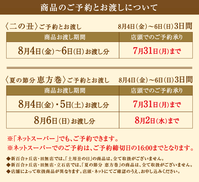 商品のご予約とお渡しについて〈土用丑の日〉ご予約とお渡し7月22日(土)〜25日(火)4日間|〈二の丑〉ご予約とお渡し8月4日(金)〜6日(日)3日間|〈夏の節分恵方巻〉ご予約とお渡し8月4日(金)〜6日(日)3日間※「ネットスーパー」でも、ご予約できます。※ネットスーパーでのご予約は、ご予約締切日の16:00までとなります。◆新百合ヶ丘店・田無店では、「土用丑の日」の商品は、全て取扱がございません。◆新百合ヶ丘店・田無店・立石店では、「夏の節分 恵方巻」の商品は、全て取扱がございません。◆店舗によって取扱商品が異なります。店頭・ネットにてご確認のうえ、お申し込みください。