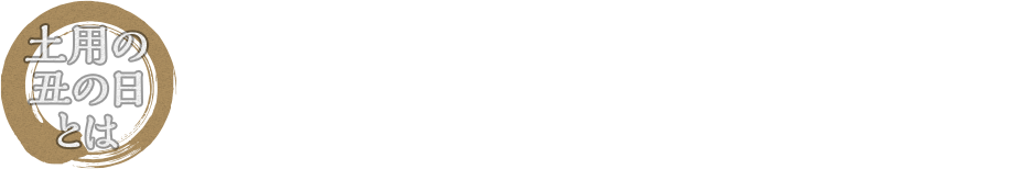土用の丑の日とは 「土用」とは年4回、立春、立夏、立秋、立冬の前の約18日間のことを指します。この期間で十二支の「丑」にあたる日が、「土用の丑」です。夏の土用の丑の日に栄養価の高いうなぎを食べるという風習は、江戸時代から始まったと言われています。猛暑が予想される今年の夏、うなぎを食べて元気に乗り切りましょう!