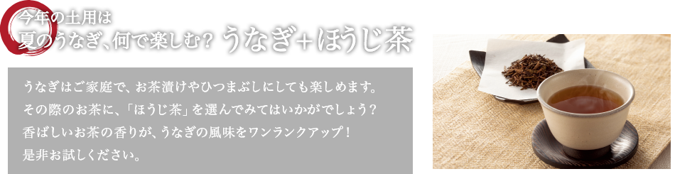 今年の土用は夏のうなぎ、何で楽しむ? うなぎ+ほうじ茶 うなぎはご家庭で、お茶漬けやひつまぶしにしても楽しめます。その際のお茶に、「ほうじ茶」を選んでみてはいかがでしょう?香ばしいお茶の香りが、うなぎの風味をワンランクアップ!是非お試しください。
