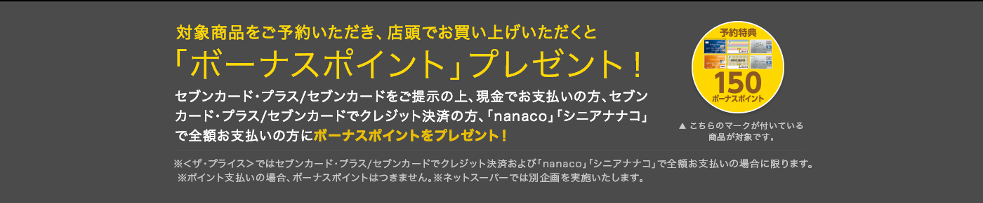 対象商品をご予約いただき、店頭でお買い上げいただくと「ボーナスポイント」プレゼント!こちらのマークが付いている商品が対象です。▶︎※<ザ・プライス>ではセブンカード・プラス/セブンカード でクレジット決済およびnanaco」「シニアナナコ」で 全額支払いの場合に限ります。※ポイント支払いの場合、ボーナスポイントはつきません。