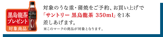 対象のうな重・蒲焼をご予約、お買い上げで「サントリー黒烏龍茶」を差しあげます。※このマークの商品が対象となります。