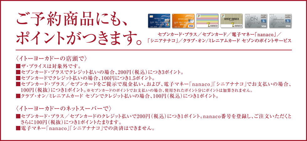 ご予約商品にも、ポイントがつきます。セブンカード・プラス/セブンカード/電子マネー「nanaco」/「シニアナナコ」/クラブ・オン/ミレニアムカード セゾンのポイントサービス〈イトーヨーカドーの店頭で〉■ザ・プライスは対象外です。■セブンカード・プラスでクレジット払いの場合、200円(税込)につき3ポイント。■セブンカードでクレジット払いの場合、100円につき1.5ポイント。■セブンカード・プラス/セブンカードをご提示で現金払い、および、電子マネー「nanaco」「シニアナナコ」でお支払いの場合、100円(税抜)につき1ポイント。※セブンカードのポイントでお支払いの場合、使用されたポイント分にポイントは加算されません。■クラブ・オン/ミレニアムカード セゾンでクレジット払いの場合、100円(税込)につき1ポイント。〈イトーヨーカドーのネットスーパーで〉■セブンカード・プラス/セブンカードのクレジット払いで200円(税込)につき1ポイント。nanaco番号を登録し、ご注文いただくとさらに100円(税抜)につき1ポイントたまります。■電子マネー「nanaco」「シニアナナコ」での決済はできません。