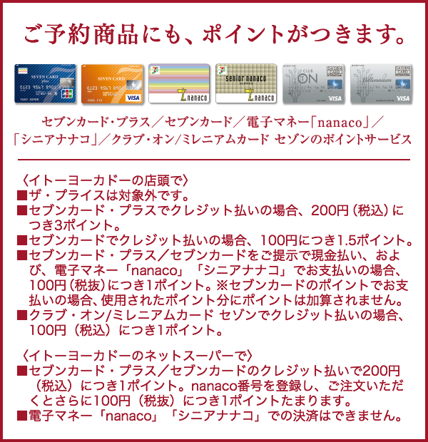 ご予約商品にも、ポイントがつきます。セブンカード・プラス/セブンカード/電子マネー「nanaco」/「シニアナナコ」/クラブ・オン/ミレニアムカード セゾンのポイントサービス〈イトーヨーカドーの店頭で〉■ザ・プライスは対象外です。■セブンカード・プラスでクレジット払いの場合、200円(税込)につき3ポイント。■セブンカードでクレジット払いの場合、100円につき1.5ポイント。■セブンカード・プラス/セブンカードをご提示で現金払い、および、電子マネー「nanaco」「シニアナナコ」でお支払いの場合、100円(税抜)につき1ポイント。※セブンカードのポイントでお支払いの場合、使用されたポイント分にポイントは加算されません。■クラブ・オン/ミレニアムカード セゾンでクレジット払いの場合、100円(税込)につき1ポイント。〈イトーヨーカドーのネットスーパーで〉■セブンカード・プラス/セブンカードのクレジット払いで200円(税込)につき1ポイント。nanaco番号を登録し、ご注文いただくとさらに100円(税抜)につき1ポイントたまります。■電子マネー「nanaco」「シニアナナコ」での決済はできません。