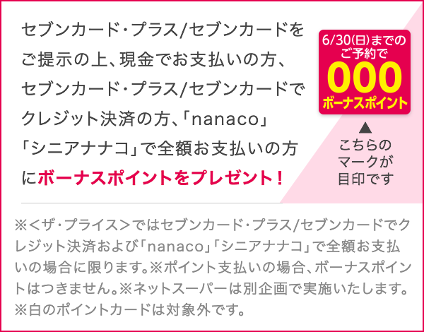 セブンカード・プラス/セブンカードをご提示の上、現金でお支払いの方、セブンカード・プラス/セブンカードでクレジット決済の方、「nanaco」・「シニアナナコ」で全額お支払いの方にボーナスポイントをプレゼント!※<ザ・プライス>ではセブンカード・プラス/セブンカードで クレジット決済および「nanaco」「シニアナナコ」で全額支 払いの場合に限ります。 ※ポイント支払いの場合、ボーナスポイントはつきません。