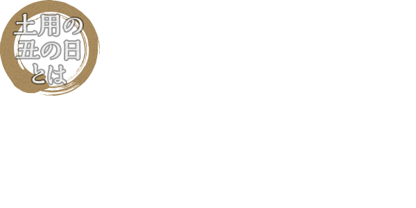 土用の丑の日とは 「土用」とは年4回、立春、立夏、立秋、立冬の前の約18日間のことを指します。この期間で十二支の「丑」にあたる日が、「土用の丑」です。夏の土用の丑の日に栄養価の高いうなぎを食べるという風習は、江戸時代から始まったと言われています。猛暑が予想される今年の夏、うなぎを食べて元気に乗り切りましょう!