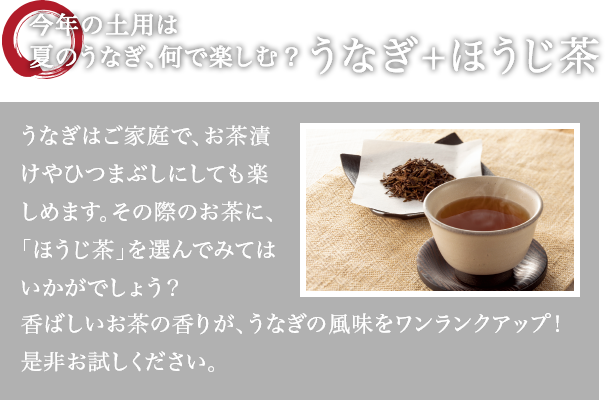 今年の土用は夏のうなぎ、何で楽しむ?うなぎ+ほうじ茶 うなぎはご家庭で、お茶漬けやひつまぶしにしても楽しめます。その際のお茶に、「ほうじ茶」を選んでみてはいかがでしょう?香ばしいお茶の香りが、うなぎの風味をワンランクアップ!是非お試しください。