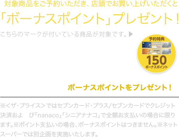 対象商品をご予約いただき、店頭でお買い上げいただくと「ボーナスポイント」プレゼント!こちらのマークが付いている商品が対象です。▶︎※<ザ・プライス>ではセブンカード・プラス/セブンカード でクレジット決済およびnanaco」「シニアナナコ」で 全額支払いの場合に限ります。※ポイント支払いの場合、ボーナスポイントはつきません。