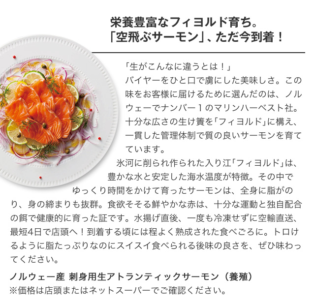栄養豊富なフィヨルド育ち。「空飛ぶサーモン」、ただ今到着!|ノルウェー産 刺身用生アトランティックサーモン（養殖）※価格は店頭またはネットスーパーでご確認ください。