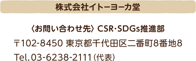 株式会社イトーヨーカ堂 <お問い合わせ先>CSR・SDGs推進部 〒102-8450 東京都千代田区二番町8番地8 Tel.03-6238-2111(代表)