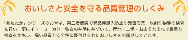 「あたたか」シリーズのお米は、国が行っている検査のほか、イトーヨーカドー独自の基準に基づいて、産地・工場・イトーヨーカドーのお店それぞれで厳重な検査を実施し、高い品質と安全性に裏付けられたおいしさをお届けしています。