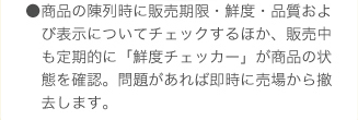 ●商品の陳列時に販売期限・鮮度・品質および表示についてチェックするほか、販売中も定期的に「鮮度チェッカー」が商品の状態を確認。問題があれば即時に売場から撤去します。産地倉庫から定期的にサンプルを抽出し、鮮度検査を実施