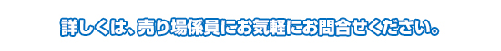 詳しくは、売り場係員にお気軽にお問合せください。