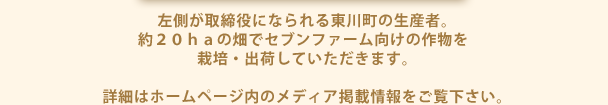 左側が取締役になられる東川町の生産者。
約２０ｈａの畑でセブンファーム向けの作物を栽培・出荷していただきます。

詳細はホームページ内のメディア掲載情報をご覧下さい。