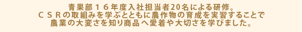 青果部１６年度入社担当者20名による研修。ＣＳＲの取組みを学ぶとともに農作物の育成を実習することで農業の大変さを知り商品へ愛着や大切さを学びました。