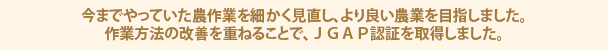 今までやっていた農作業を細かく見直し、より良い農業を目指しました。作業方法の改善を重ねることで、ＪＧＡＰ認証を取得しました。