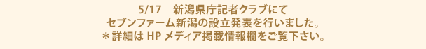 5/17　新潟県庁記者クラブにてセブンファーム新潟の設立発表を行いました。
            ＊詳細はHPメディア掲載情報欄をご覧下さい。