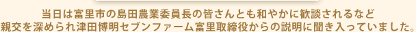 当日は富里市の島田農業委員長の皆さんとも和やかに歓談されるなど 親交を深められ津田博明セブンファーム富里取締役からの説明に聞き入っていました。