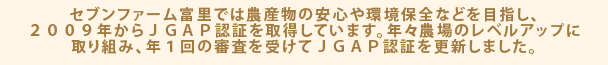 セブンファーム富里では農産物の安心や環境保全などを目指し、２００９年からＪＧＡＰ認証を取得しています。年々農場のレベルアップに取り組み、年１回の審査を受けてＪＧＡＰ認証を更新しました。