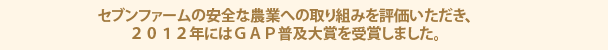 セブンファームの安全な農業への取り組みを評価いただき、２０１２年にはＧＡＰ普及大賞を受賞しました。