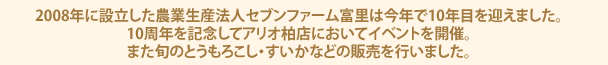 2008年に設立した農業生産法人セブンファーム富里は今年で10年目を迎えました。10周年を記念してアリオ柏店においてイベントを開催。また旬のとうもろこし・すいかなどの販売を行いました。