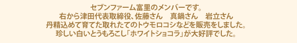 セブンファーム富里のメンバーです。右から津田代表取締役、佐藤さん　真鍋さん　岩立さん丹精込めて育てた取れたてのトウモロコシなどを販売をしました。珍しい白いとうもろこし「ホワイトショコラ」が大好評でした。