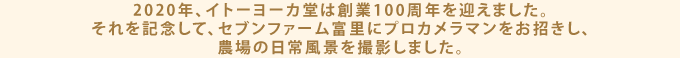 2020年、イトーヨーカ堂は創業100周年を迎えました。それを記念して、セブンファーム富里にプロカメラマンをお招きし、農場の日常風景を撮影しました。