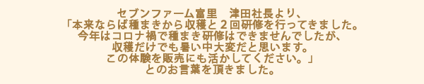 セブンファーム富里　津田社長より、「本来ならば種まきから収穫と２回研修を行ってきました。今年はコロナ禍で種まき研修はできませんでしたが、収穫だけでも暑い中大変だと思います。この体験を販売にも活かしてください。」とのお言葉を頂きました。