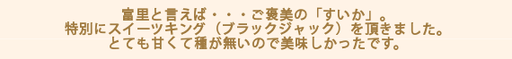 富里と言えば・・・ご褒美の「すいか」。特別にスイーツキング（ブラックジャック）を頂きました。とても甘くて種が無いので美味しかったです。