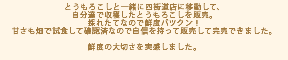とうもろこしと一緒に四街道店に移動して、自分達で収穫したとうもろこしを販売。採れたてなので鮮度バツクン！甘さも畑で試食して確認済なので自信を持って販売して完売できました。
鮮度の大切さを実感しました。
