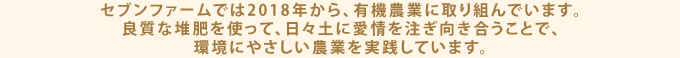セブンファームでは2018年から、有機農業に取り組んでいます。良質な堆肥を使って、日々土に愛情を注ぎ向き合うことで、環境にやさしい農業を実践しています。