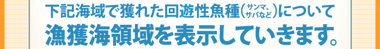 下記海域で獲れた回遊性魚種(サンマ、サバなど)について漁獲海領域を表示していきます。