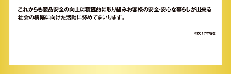 これからも製品安全の向上に積極的に取り組みお客様の安全・安心な暮らしが出来る社会の構築に向けた活動に努めてまいります。※2017年現在