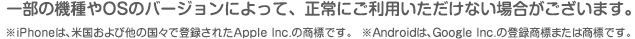 一部の機種やOSのバージョンによって、正常にご利用いただけない場合がございます。 ※iPhoneは、米国および他の国々で登録されたApple Inc.の商標です。 ※Androidは、Google Inc.の登録商標または商標です。