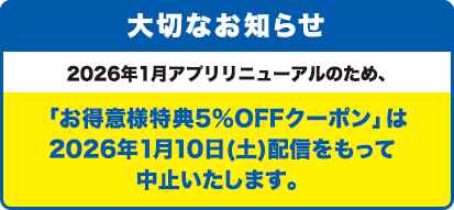 大切なお知らせ/2026年1月アプリリニューアルのため、「お得意様特典5％OFFクーポン」は2026年1月10日(土)配信をもって中止いたします。