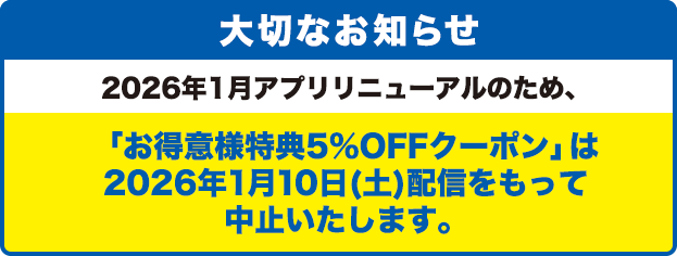 大切なお知らせ/2026年1月アプリリニューアルのため、「お得意様特典5％OFFクーポン」は2026年1月10日(土)配信をもって中止いたします。