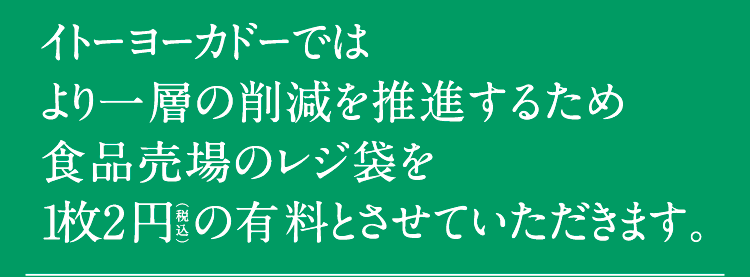 イトーヨーカドーではより一層の削減を推進するため食品売場のレジ袋を1枚2円（税込）の有料とさせていただきます。