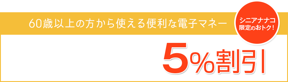 60歳以上の方から使える便利な電子マネー [シニアナナコ限定のおトク]5%割引