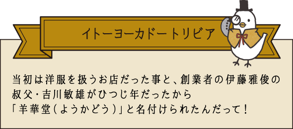 イトーヨーカドー トリビア 当初は洋服を扱うお店だった事と、創業者の伊藤雅俊の叔父・吉川敏雄がひつじ年だったから「羊華堂（ようかどう）」と名付けられたんだって！