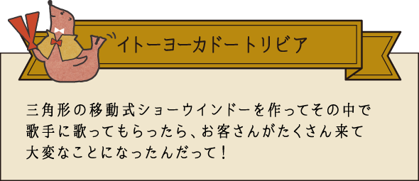 イトーヨーカドー トリビア 三角形の移動式ショーウインドウを作ってその中で歌手に歌ってもらったら、お客さんがたくさん来て大変なことになったんだって！