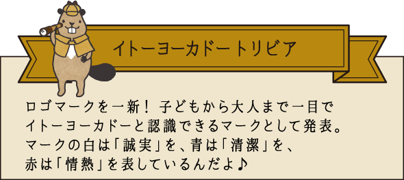 イトーヨーカドー トリビア ロゴマークを一新！子供から大人まで一目でイトーヨーカドーと認識できるマークとして発表。マークの白は「誠実」を、青は「清潔」を、赤は「情熱」を表しているんだよ♪