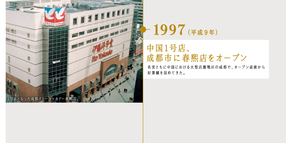 1997（平成9年）中国1号店、成都市に春熙店をオープン 名実ともに中国における大型店激戦区の成都で、オープン直後から好業績を収めてきた。