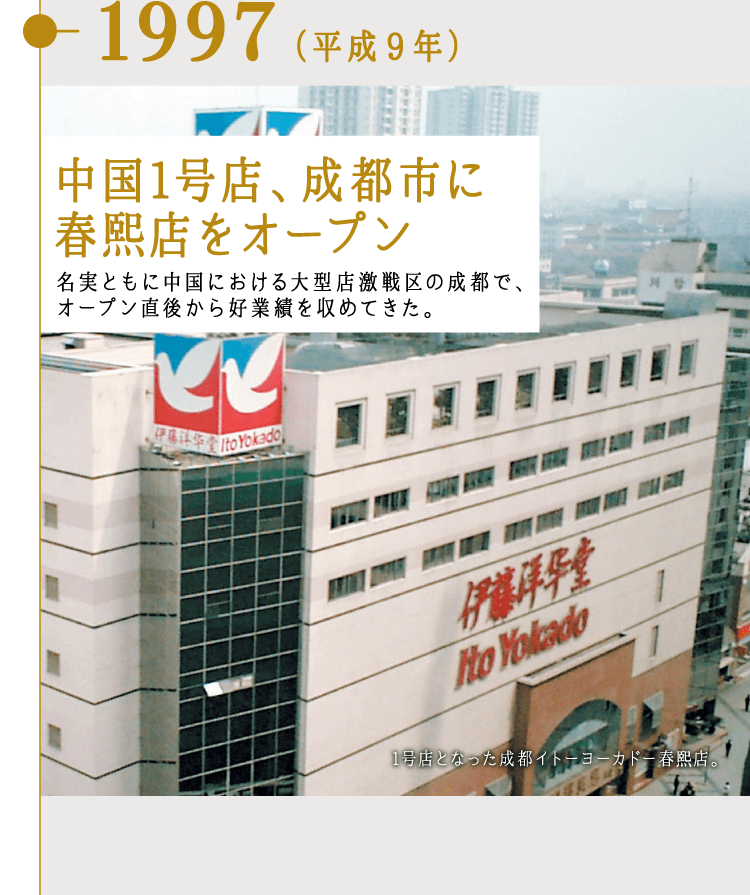 1997（平成9年）中国1号店、成都市に春熙店をオープン 名実ともに中国における大型店激戦区の成都で、オープン直後から好業績を収めてきた。