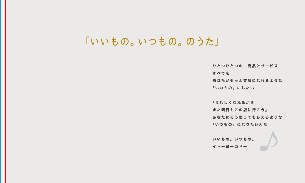 「いいもの。いつもの。のうた」ひとつひとつの 商品とサービスすべてをあなたがもっと笑顔になれるような「いいもの」にしたい 「うれしくなれるからまた明日もこの店に行こう」あなたにそう思ってもらえるような「いつもの」になりたいんだ いいもの。いつもの。イトーヨーカドー