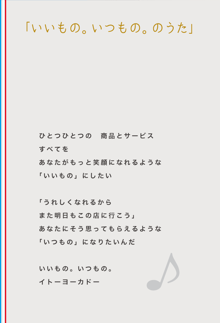 「いいもの。いつもの。のうた」ひとつひとつの 商品とサービスすべてをあなたがもっと笑顔になれるような「いいもの」にしたい 「うれしくなれるからまた明日もこの店に行こう」あなたにそう思ってもらえるような「いつもの」になりたいんだ いいもの。いつもの。イトーヨーカドー